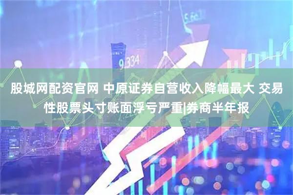 股城网配资官网 中原证券自营收入降幅最大 交易性股票头寸账面浮亏严重|券商半年报