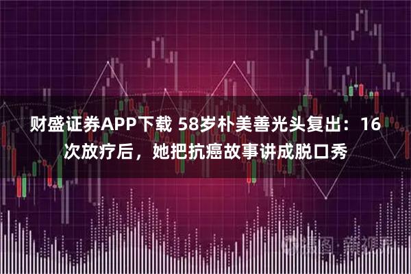 财盛证券APP下载 58岁朴美善光头复出：16次放疗后，她把抗癌故事讲成脱口秀