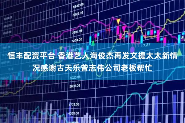 恒丰配资平台 香港艺人海俊杰再发文提太太新情况感谢古天乐曾志伟公司老板帮忙