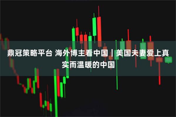 鼎冠策略平台 海外博主看中国｜美国夫妻爱上真实而温暖的中国