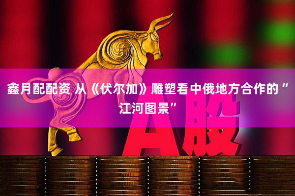 鑫月配配资 从《伏尔加》雕塑看中俄地方合作的“江河图景”